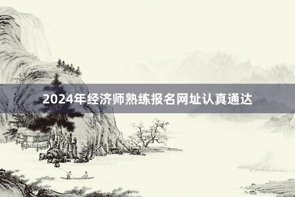 2024年经济师熟练报名网址认真通达