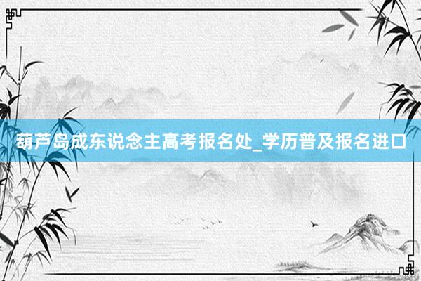 葫芦岛成东说念主高考报名处_学历普及报名进口