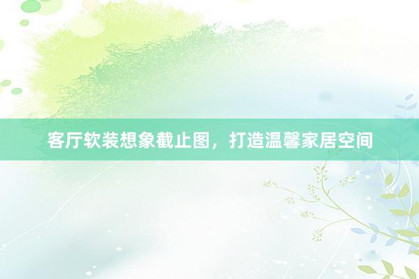 客厅软装想象截止图，打造温馨家居空间
