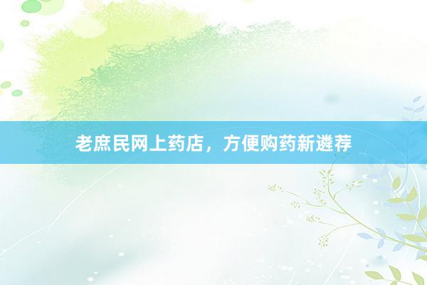 老庶民网上药店，方便购药新遴荐