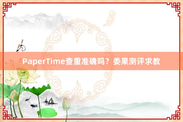 PaperTime查重准确吗？委果测评求教